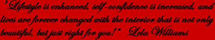 &ldquo;Lifestyle is enhanced, self-confidence is increased, and lives are forever changed with the interior that is not only beautiful, but just right for you!&rdquo; Lela Williams